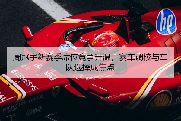 周冠宇新赛季席位竞争升温，赛车调校与车队选择成焦点