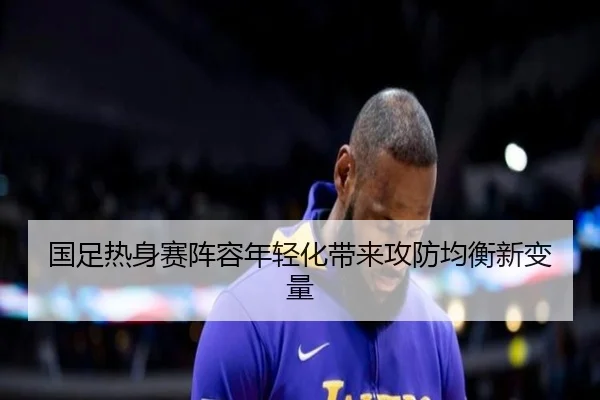 国足热身赛阵容年轻化带来攻防均衡新变量